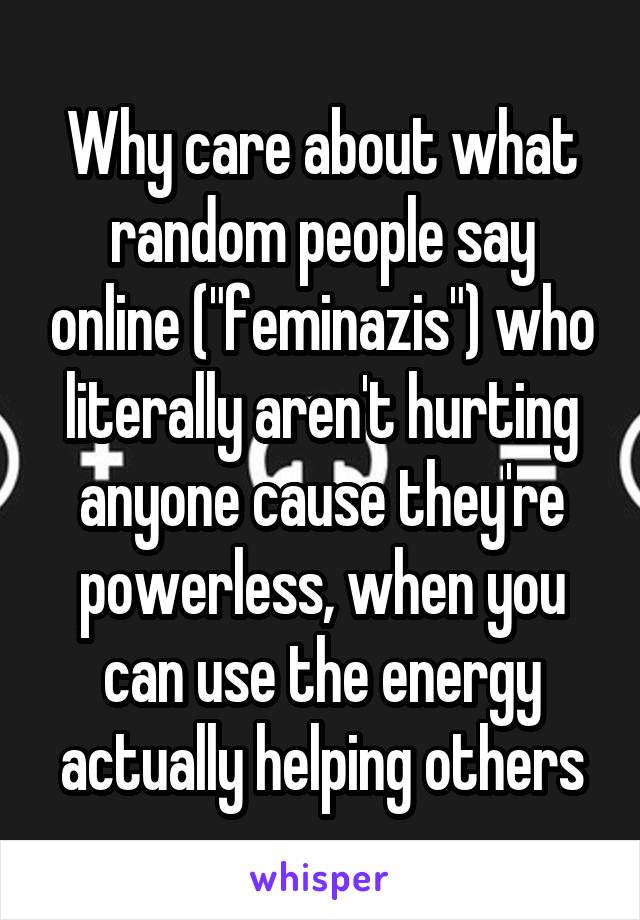 Why care about what random people say online ("feminazis") who literally aren't hurting anyone cause they're powerless, when you can use the energy actually helping others