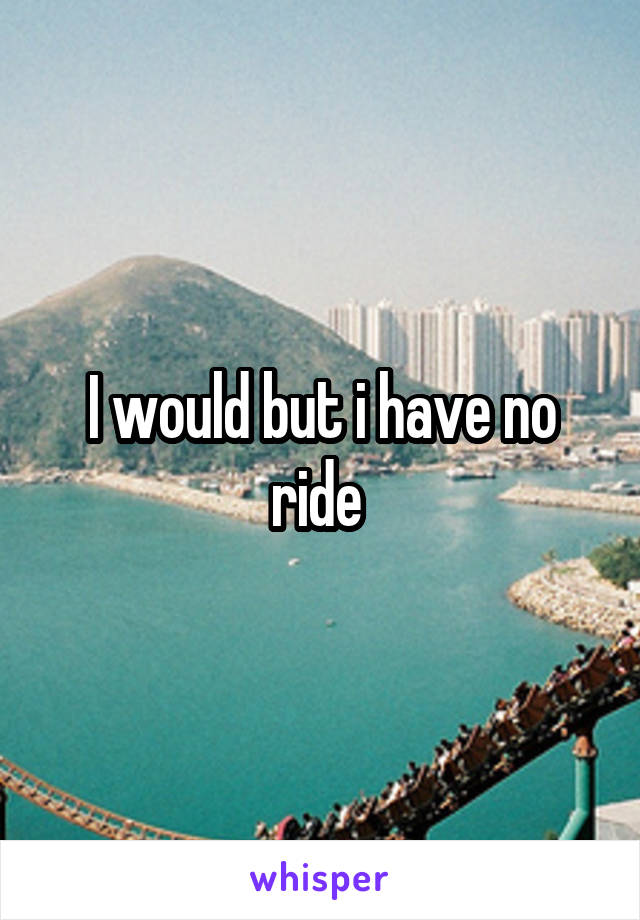 I would but i have no ride 