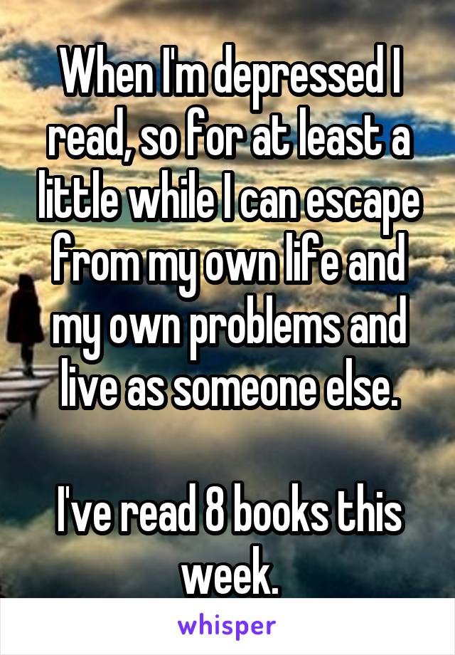 When I'm depressed I read, so for at least a little while I can escape from my own life and my own problems and live as someone else.

I've read 8 books this week.