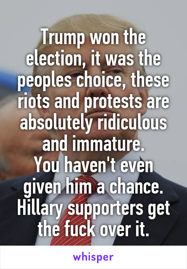 Trump won the election, it was the peoples choice, these riots and protests are absolutely ridiculous and immature.
You haven't even given him a chance. Hillary supporters get the fuck over it.