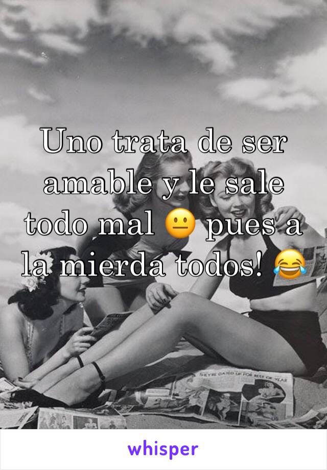 Uno trata de ser amable y le sale todo mal 😐 pues a la mierda todos! 😂 