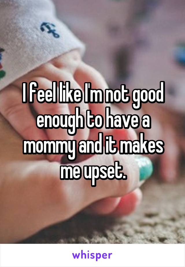 I feel like I'm not good enough to have a mommy and it makes me upset.