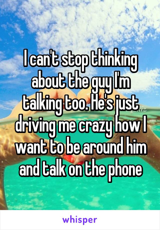 I can't stop thinking about the guy I'm talking too. He's just driving me crazy how I want to be around him and talk on the phone