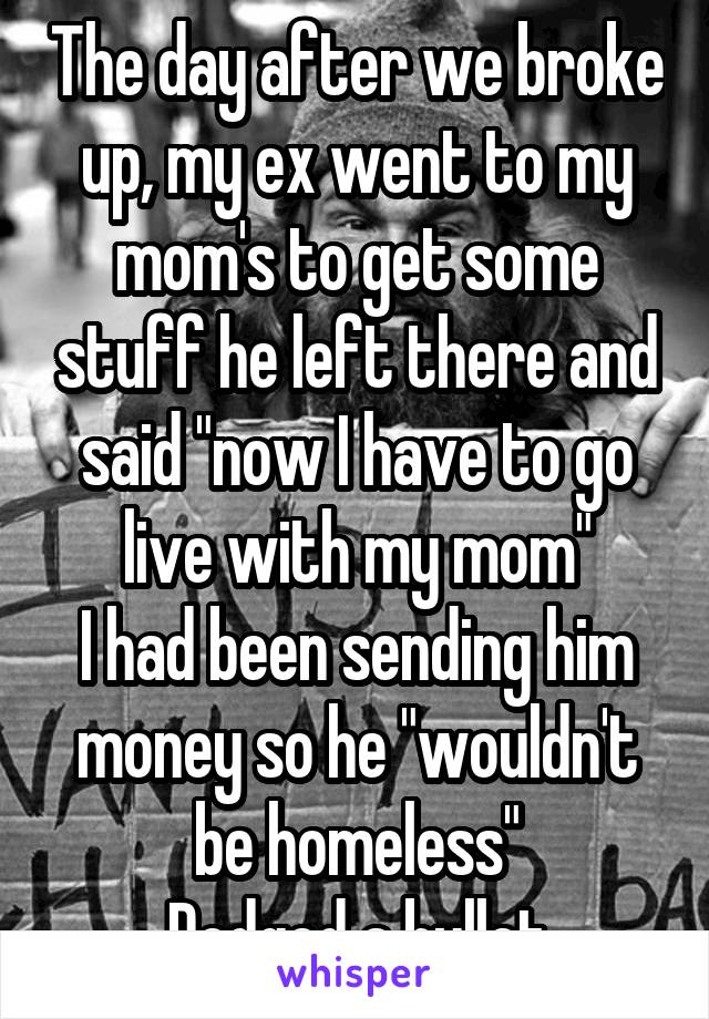 The day after we broke up, my ex went to my mom's to get some stuff he left there and said "now I have to go live with my mom"
I had been sending him money so he "wouldn't be homeless"
Dodged a bullet