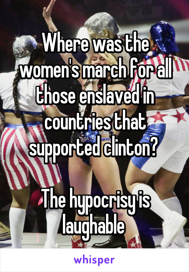 Where was the women's march for all those enslaved in countries that supported clinton? 

The hypocrisy is laughable 