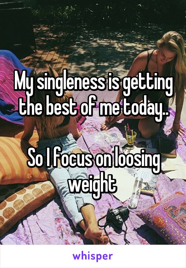 My singleness is getting the best of me today..

So I focus on loosing weight 