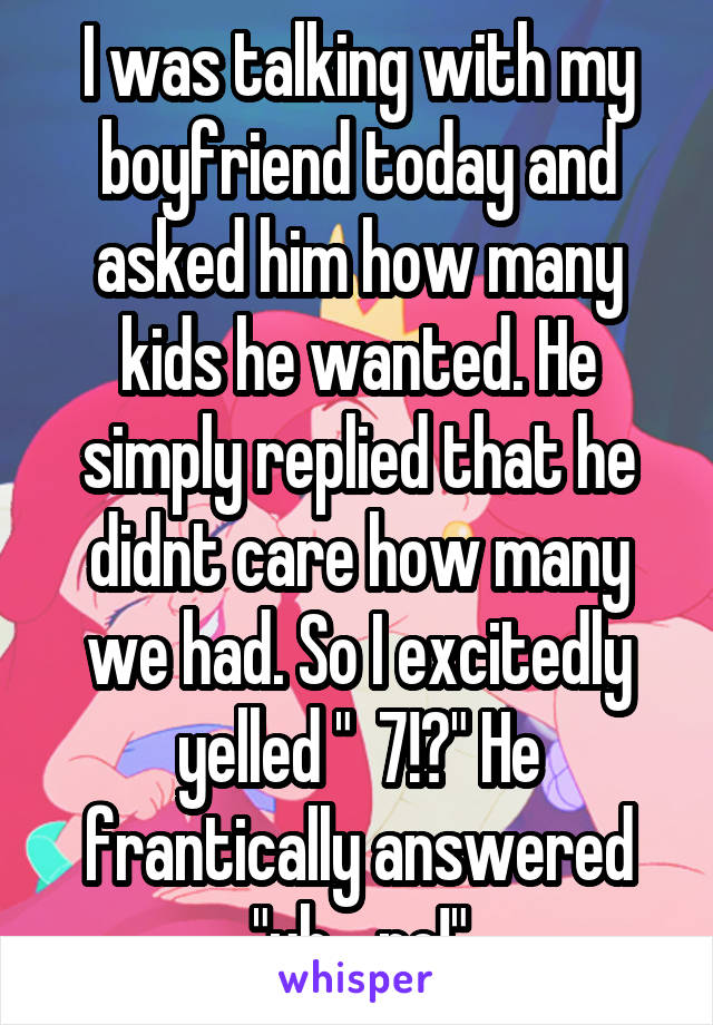 I was talking with my boyfriend today and asked him how many kids he wanted. He simply replied that he didnt care how many we had. So I excitedly yelled "  7!?" He frantically answered "uh....no!"