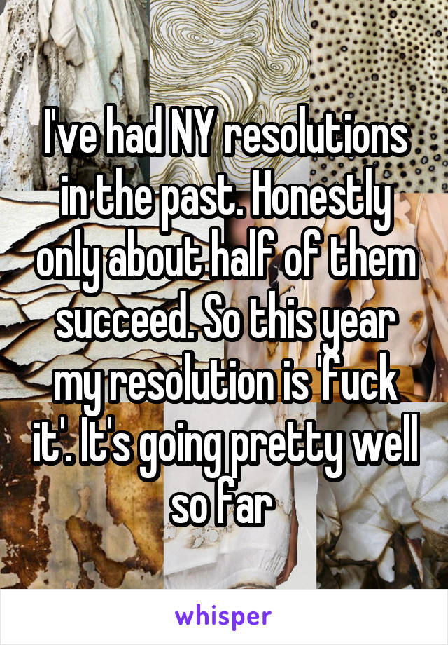 I've had NY resolutions in the past. Honestly only about half of them succeed. So this year my resolution is 'fuck it'. It's going pretty well so far 