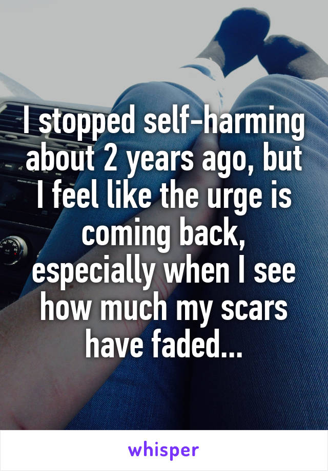 I stopped self-harming about 2 years ago, but I feel like the urge is coming back, especially when I see how much my scars have faded...