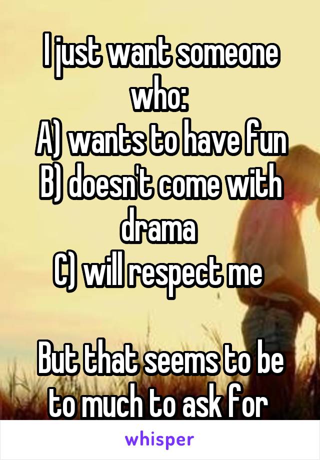 I just want someone who: 
A) wants to have fun
B) doesn't come with drama 
C) will respect me 

But that seems to be to much to ask for 