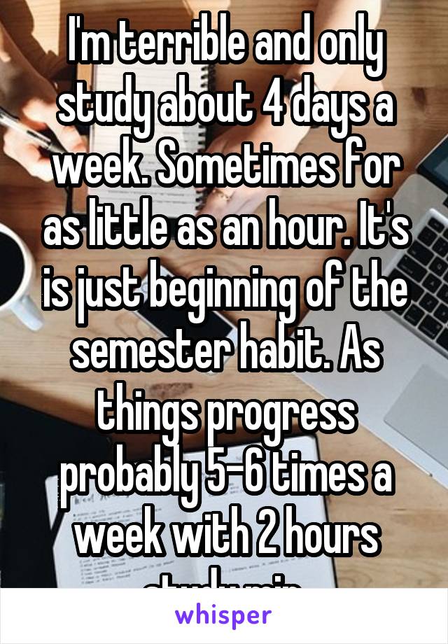 I'm terrible and only study about 4 days a week. Sometimes for as little as an hour. It's is just beginning of the semester habit. As things progress probably 5-6 times a week with 2 hours study min.