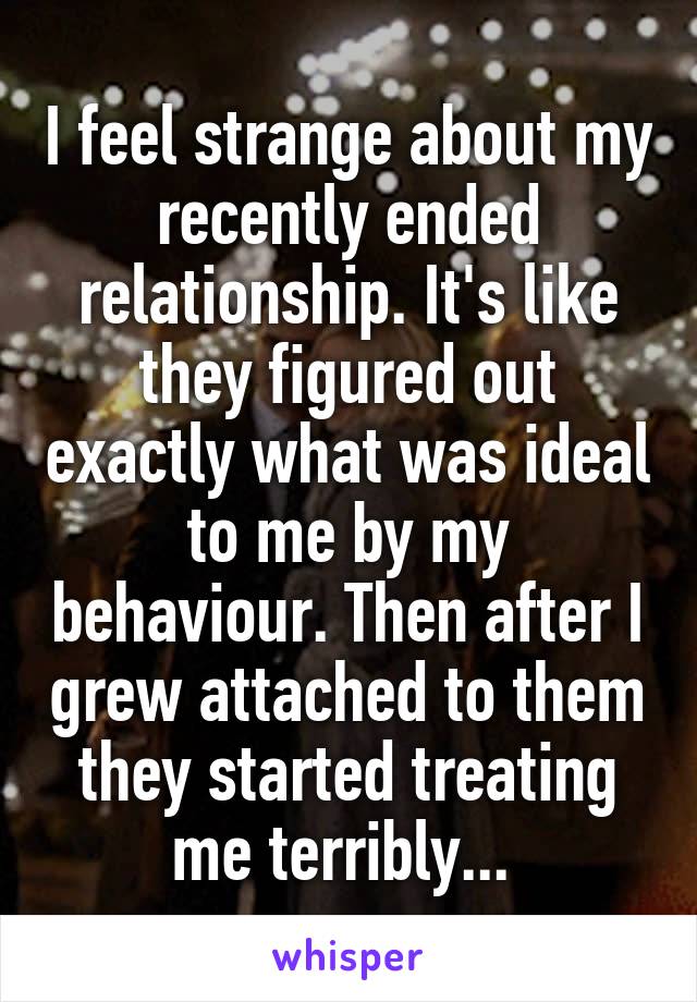 I feel strange about my recently ended relationship. It's like they figured out exactly what was ideal to me by my behaviour. Then after I grew attached to them they started treating me terribly... 