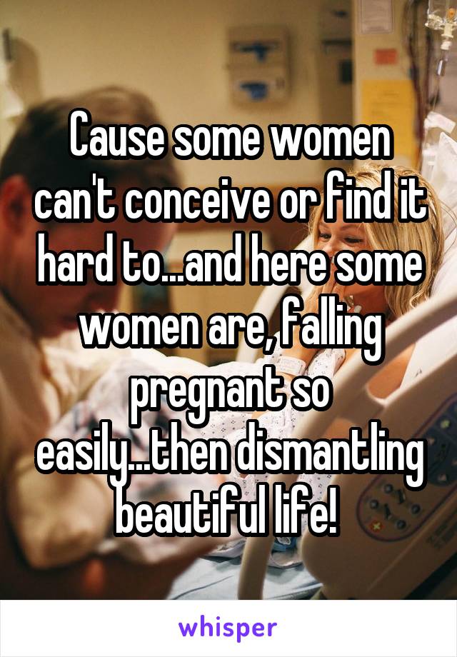 Cause some women can't conceive or find it hard to...and here some women are, falling pregnant so easily...then dismantling beautiful life! 