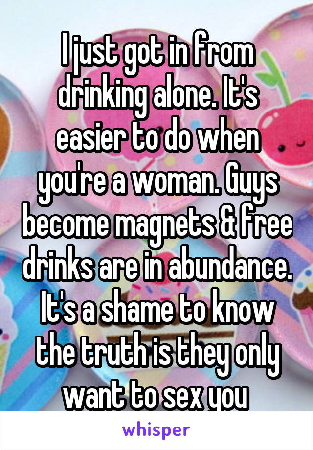 I just got in from drinking alone. It's easier to do when you're a woman. Guys become magnets & free drinks are in abundance. It's a shame to know the truth is they only want to sex you 