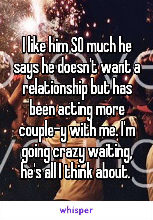 I like him SO much he says he doesn't want a relationship but has been acting more couple-y with me. I'm going crazy waiting, he's all I think about. 