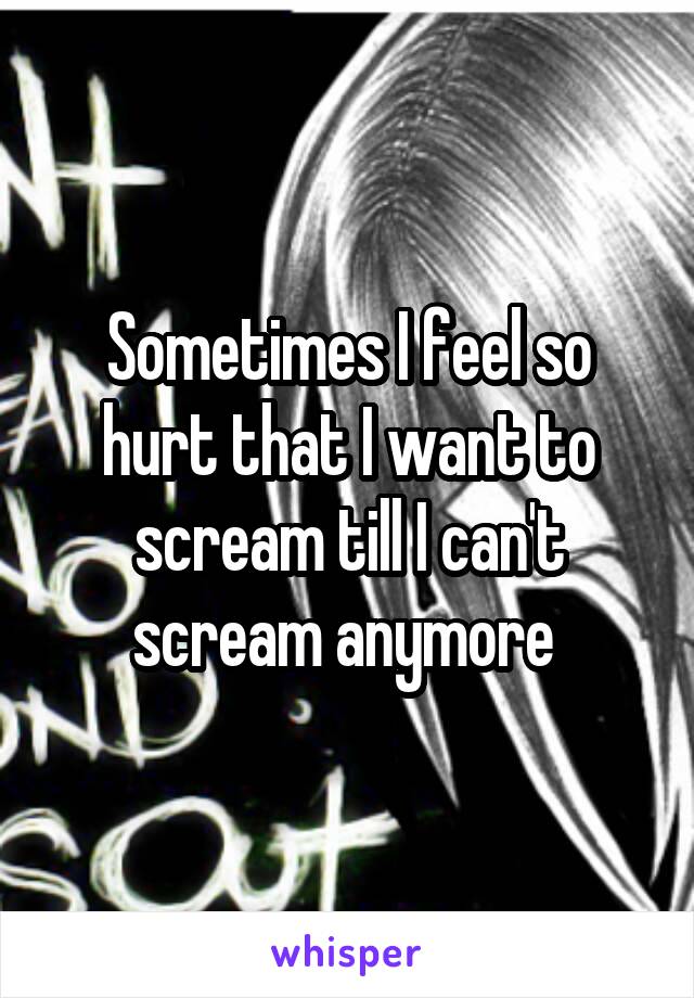 Sometimes I feel so hurt that I want to scream till I can't scream anymore 