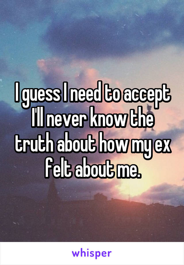 I guess I need to accept I'll never know the truth about how my ex felt about me.