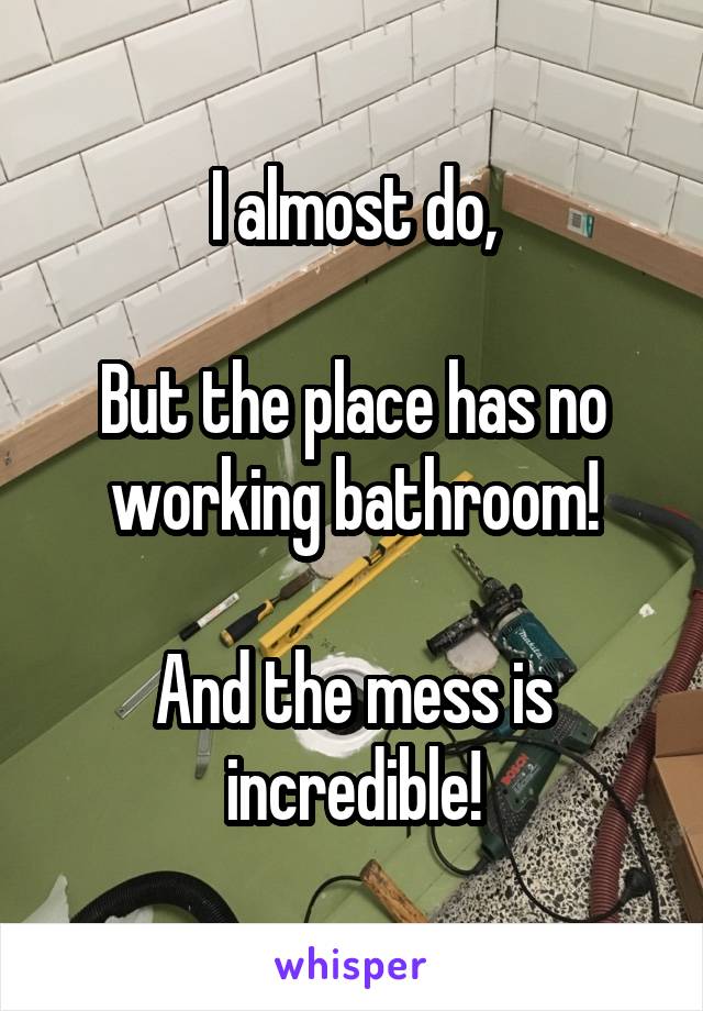 I almost do,

But the place has no working bathroom!

And the mess is incredible!