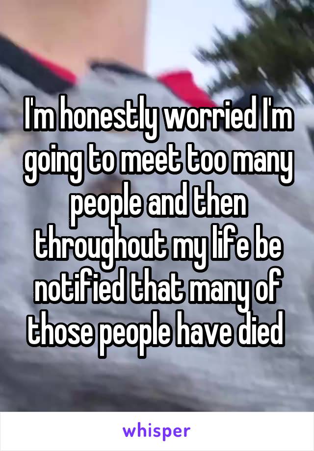 I'm honestly worried I'm going to meet too many people and then throughout my life be notified that many of those people have died 