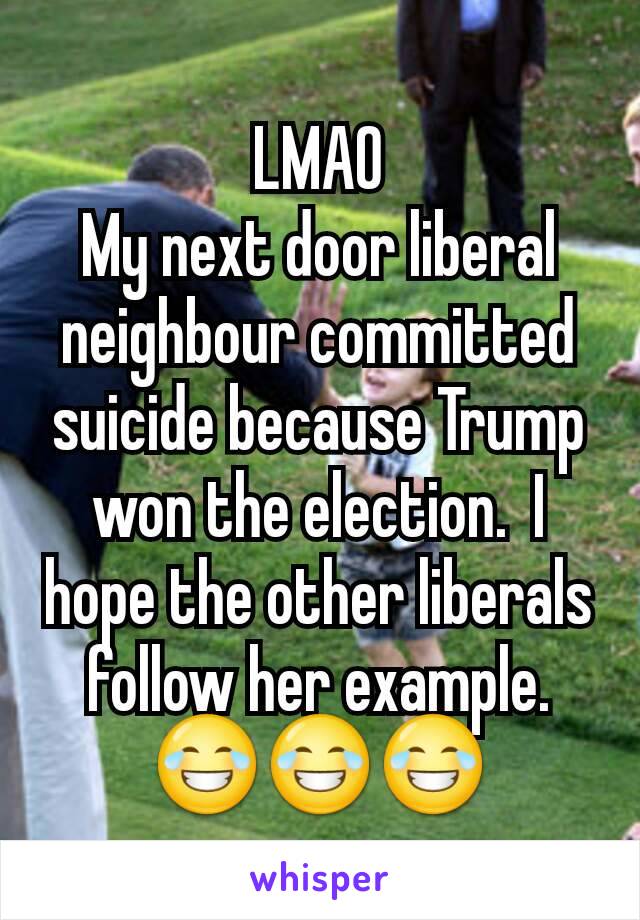 LMAO
My next door liberal neighbour committed suicide because Trump won the election.  I hope the other liberals follow her example. 😂😂😂