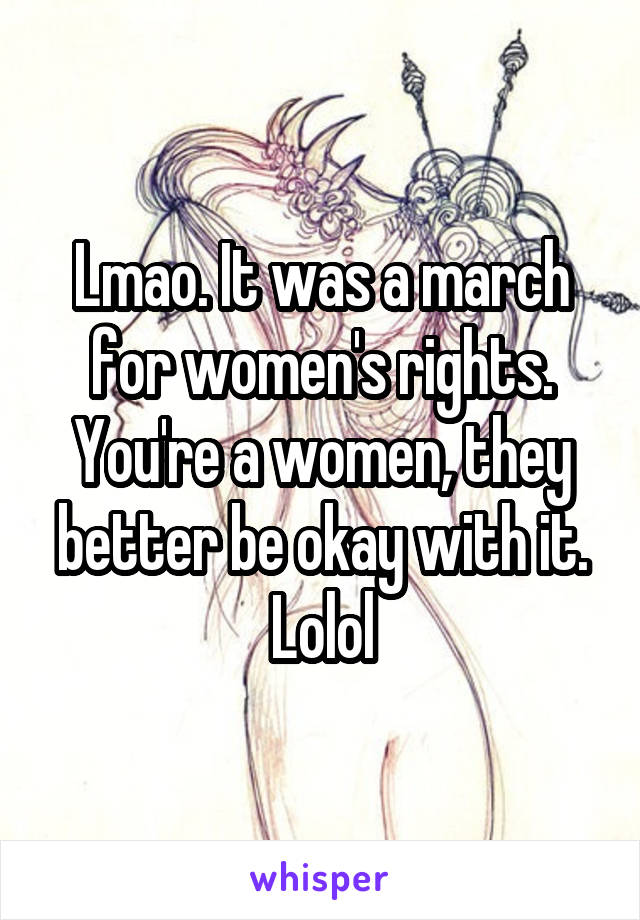 Lmao. It was a march for women's rights. You're a women, they better be okay with it. Lolol