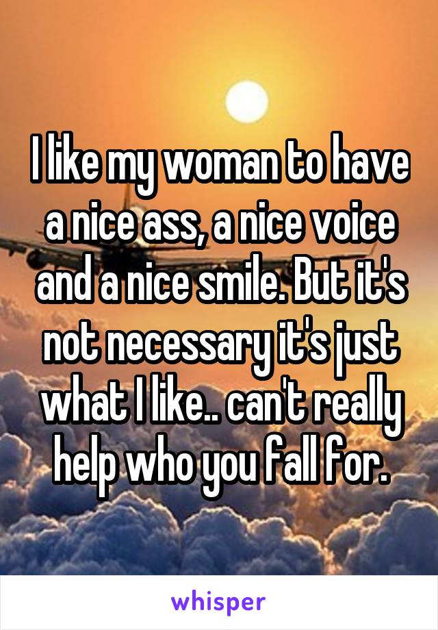 I like my woman to have a nice ass, a nice voice and a nice smile. But it's not necessary it's just what I like.. can't really help who you fall for.