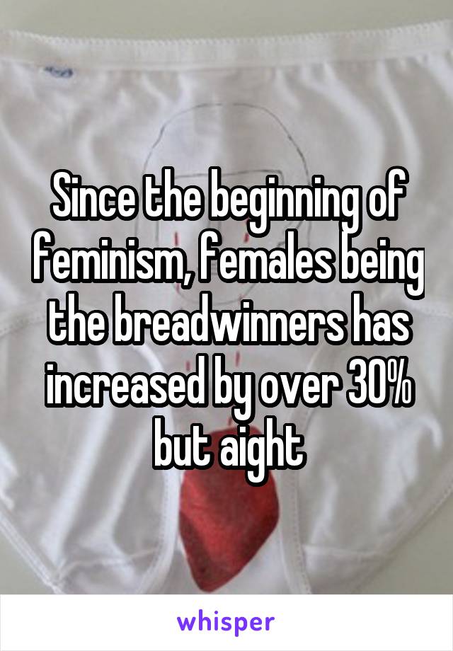 Since the beginning of feminism, females being the breadwinners has increased by over 30% but aight