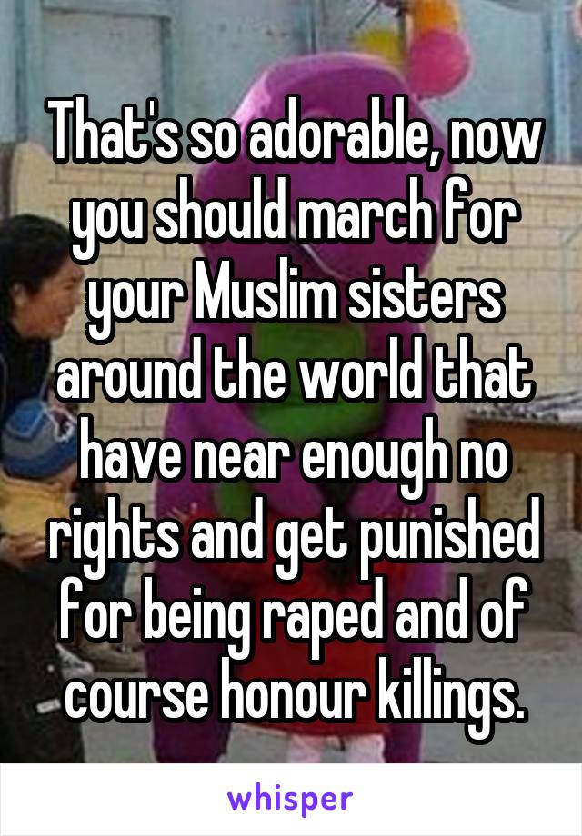 That's so adorable, now you should march for your Muslim sisters around the world that have near enough no rights and get punished for being raped and of course honour killings.