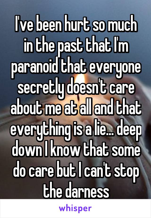 I've been hurt so much in the past that I'm paranoid that everyone secretly doesn't care about me at all and that everything is a lie... deep down I know that some do care but I can't stop the darness