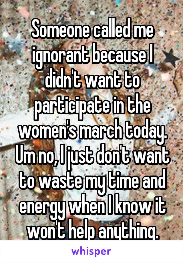 Someone called me ignorant because I didn't want to participate in the women's march today. Um no, I just don't want to waste my time and energy when I know it won't help anything.