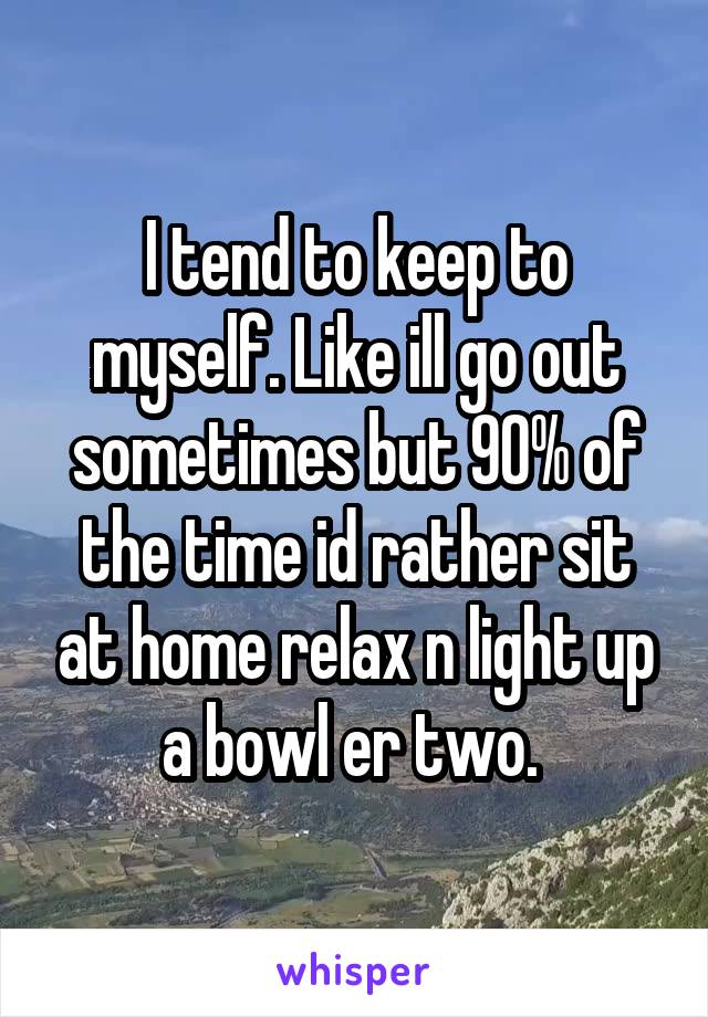 I tend to keep to myself. Like ill go out sometimes but 90% of the time id rather sit at home relax n light up a bowl er two. 