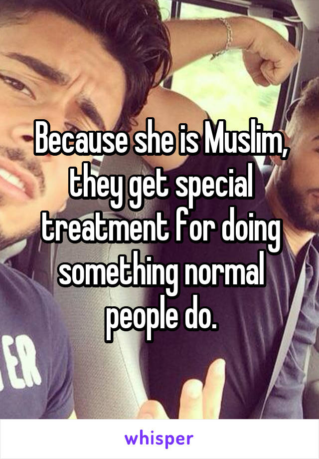 Because she is Muslim, they get special treatment for doing something normal people do.