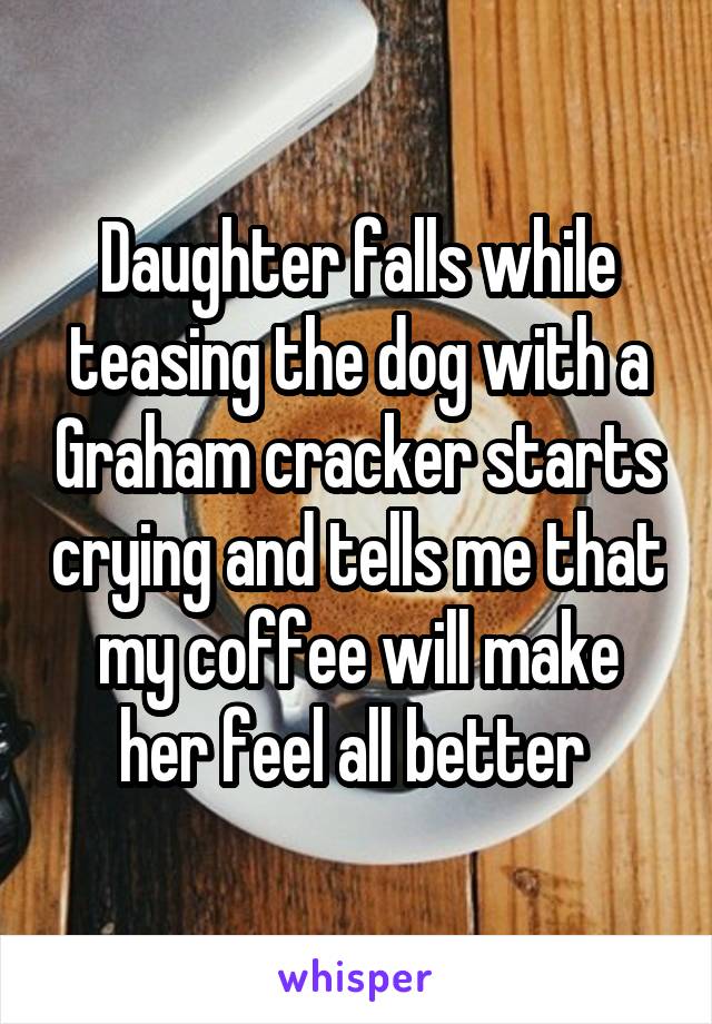 Daughter falls while teasing the dog with a Graham cracker starts crying and tells me that my coffee will make her feel all better 