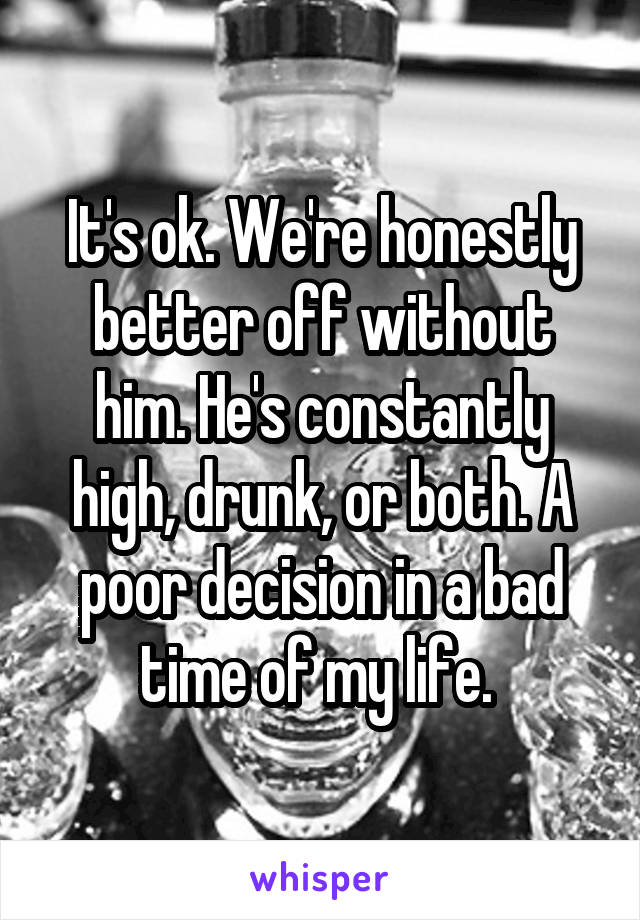 It's ok. We're honestly better off without him. He's constantly high, drunk, or both. A poor decision in a bad time of my life. 