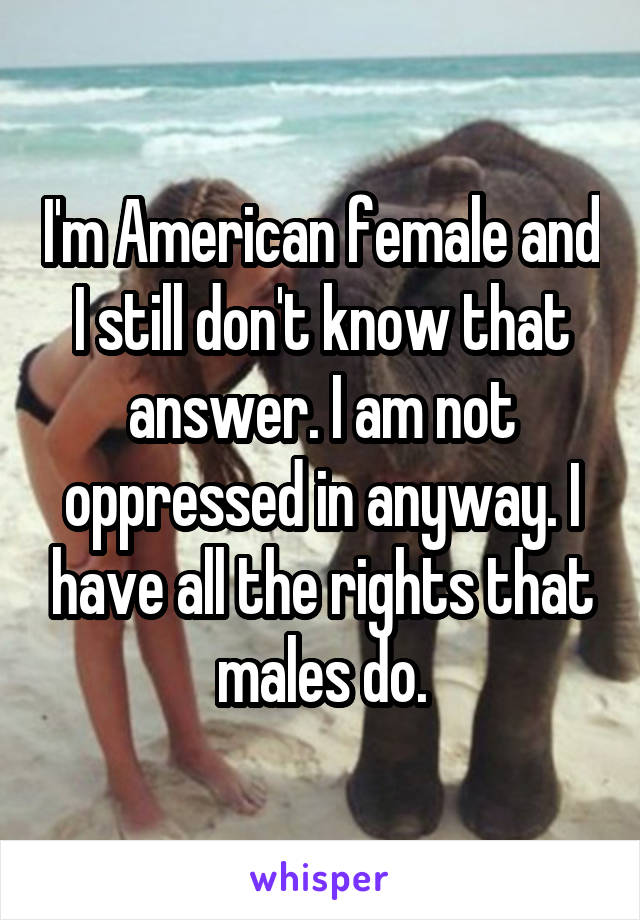 I'm American female and I still don't know that answer. I am not oppressed in anyway. I have all the rights that males do.