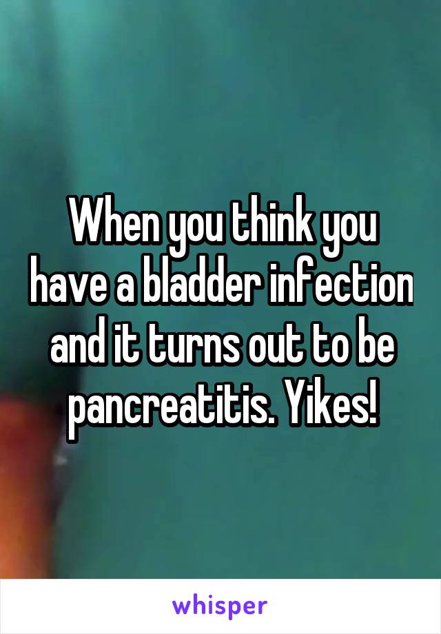 When you think you have a bladder infection and it turns out to be pancreatitis. Yikes!