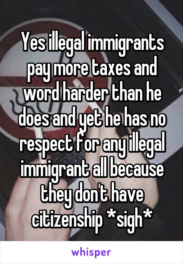 Yes illegal immigrants pay more taxes and word harder than he does and yet he has no respect for any illegal immigrant all because they don't have citizenship *sigh*