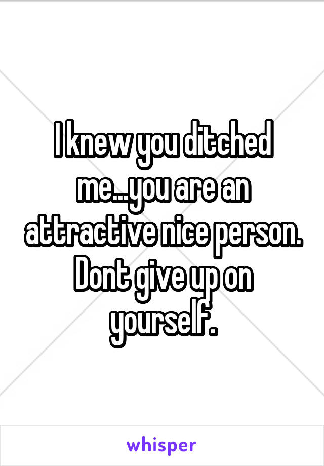 I knew you ditched me...you are an attractive nice person. Dont give up on yourself.