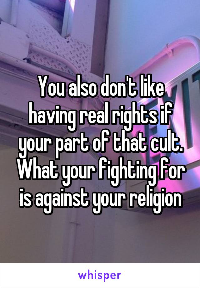 You also don't like having real rights if your part of that cult. What your fighting for is against your religion