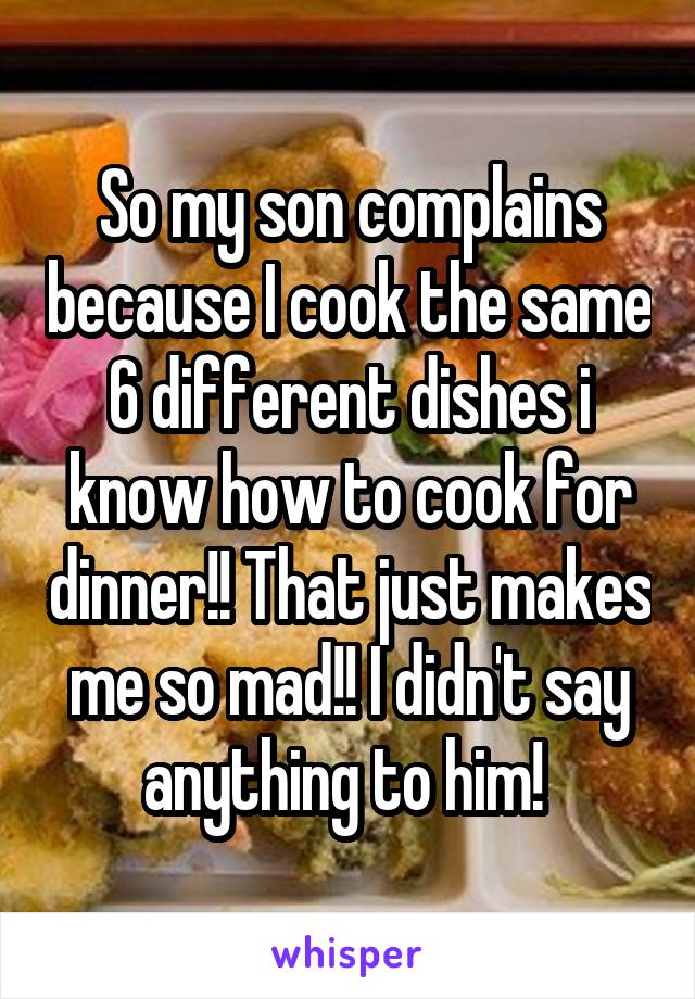 So my son complains because I cook the same 6 different dishes i know how to cook for dinner!! That just makes me so mad!! I didn't say anything to him! 