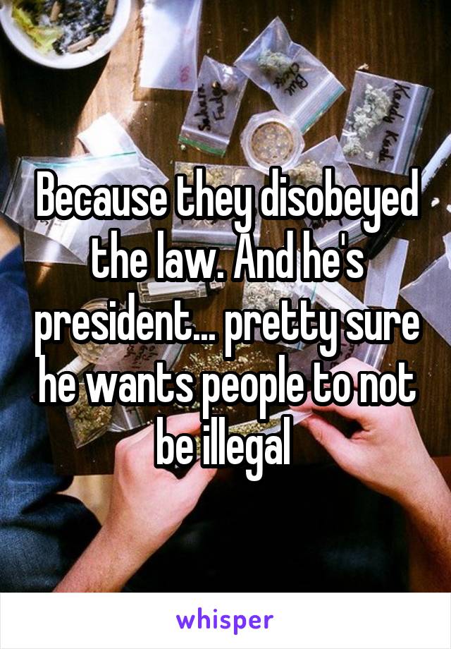 Because they disobeyed the law. And he's president... pretty sure he wants people to not be illegal 