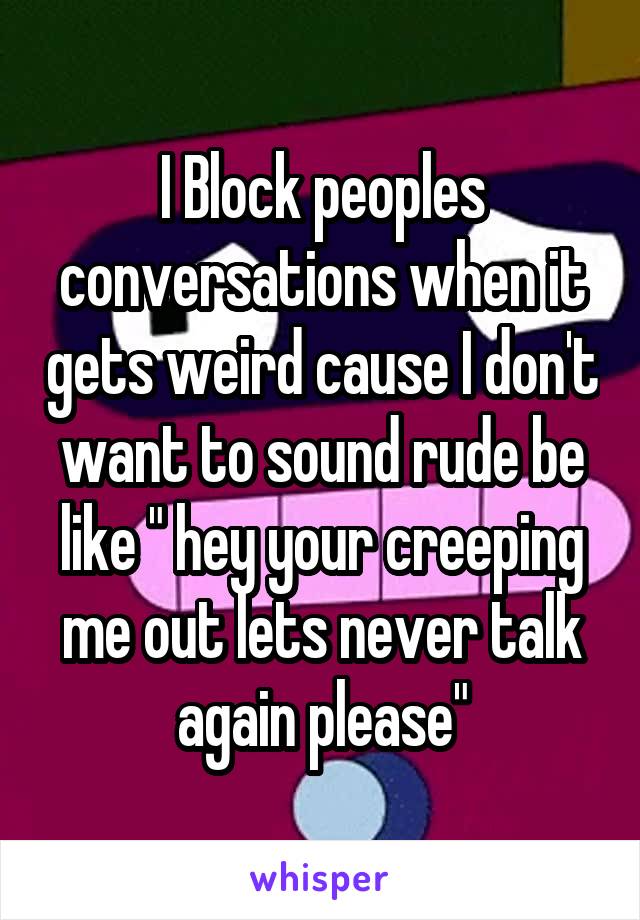 I Block peoples conversations when it gets weird cause I don't want to sound rude be like " hey your creeping me out lets never talk again please"