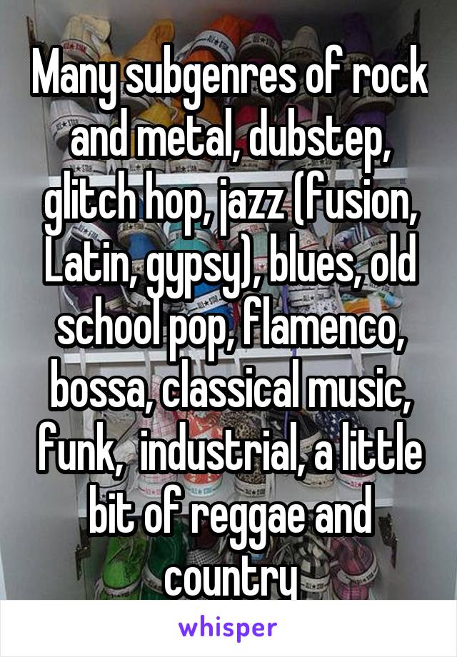 Many subgenres of rock and metal, dubstep, glitch hop, jazz (fusion, Latin, gypsy), blues, old school pop, flamenco, bossa, classical music, funk,  industrial, a little bit of reggae and country