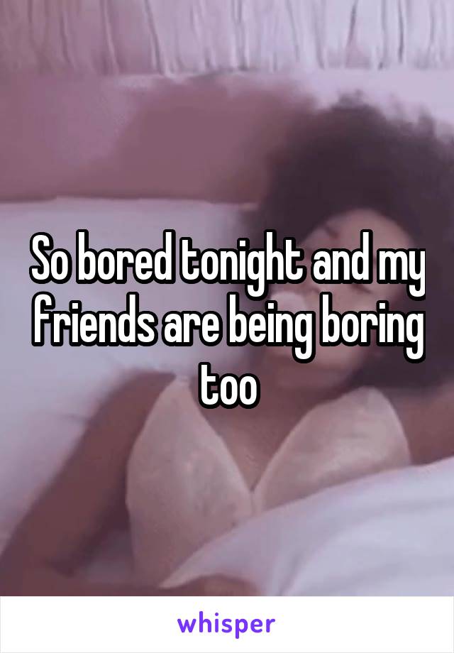 So bored tonight and my friends are being boring too