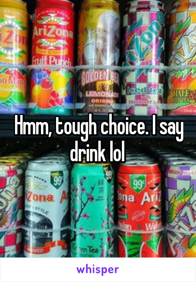 Hmm, tough choice. I say drink lol 