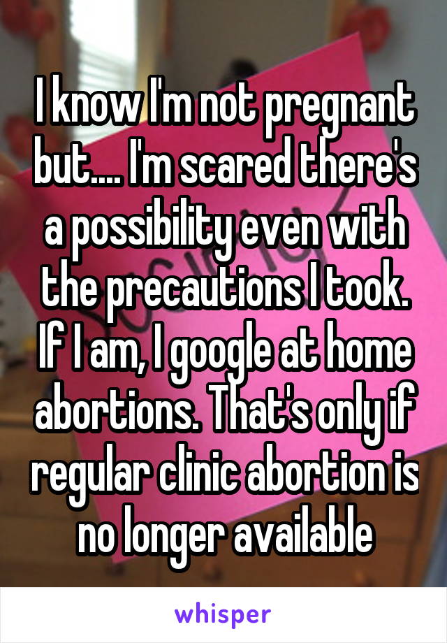 I know I'm not pregnant but.... I'm scared there's a possibility even with the precautions I took. If I am, I google at home abortions. That's only if regular clinic abortion is no longer available