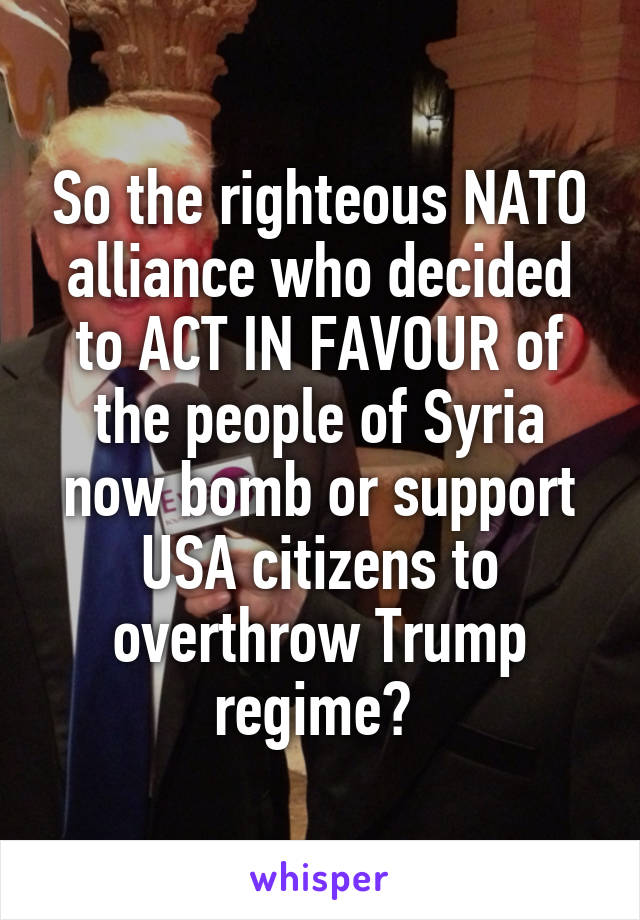 So the righteous NATO alliance who decided to ACT IN FAVOUR of the people of Syria now bomb or support USA citizens to overthrow Trump regime? 