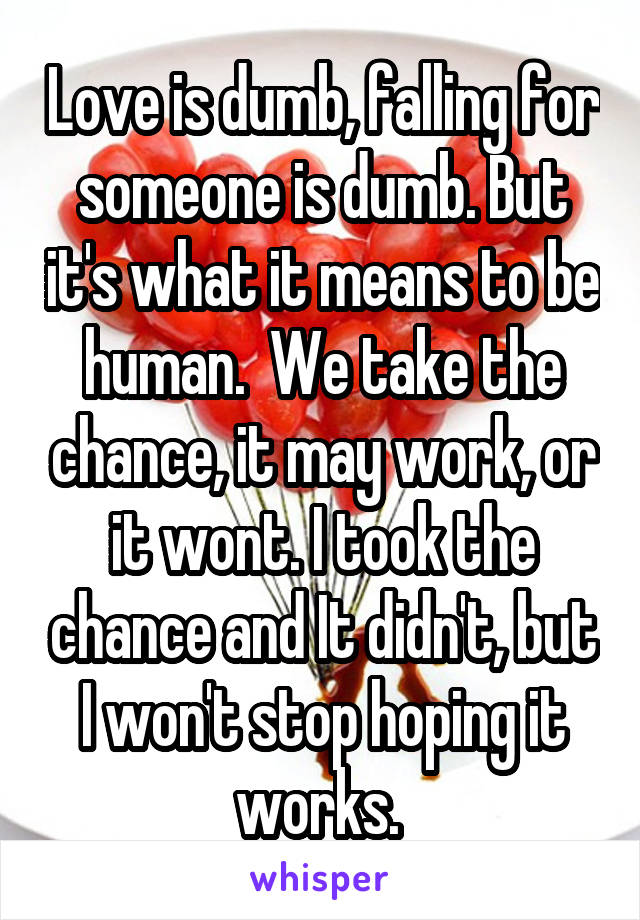 Love is dumb, falling for someone is dumb. But it's what it means to be human.  We take the chance, it may work, or it wont. I took the chance and It didn't, but I won't stop hoping it works. 