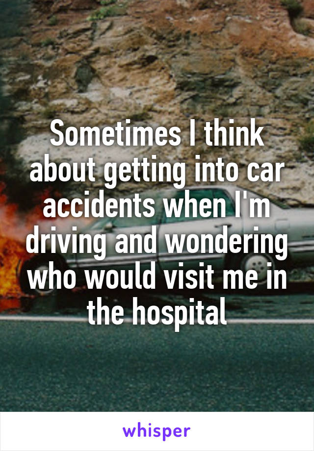 Sometimes I think about getting into car accidents when I'm driving and wondering who would visit me in the hospital