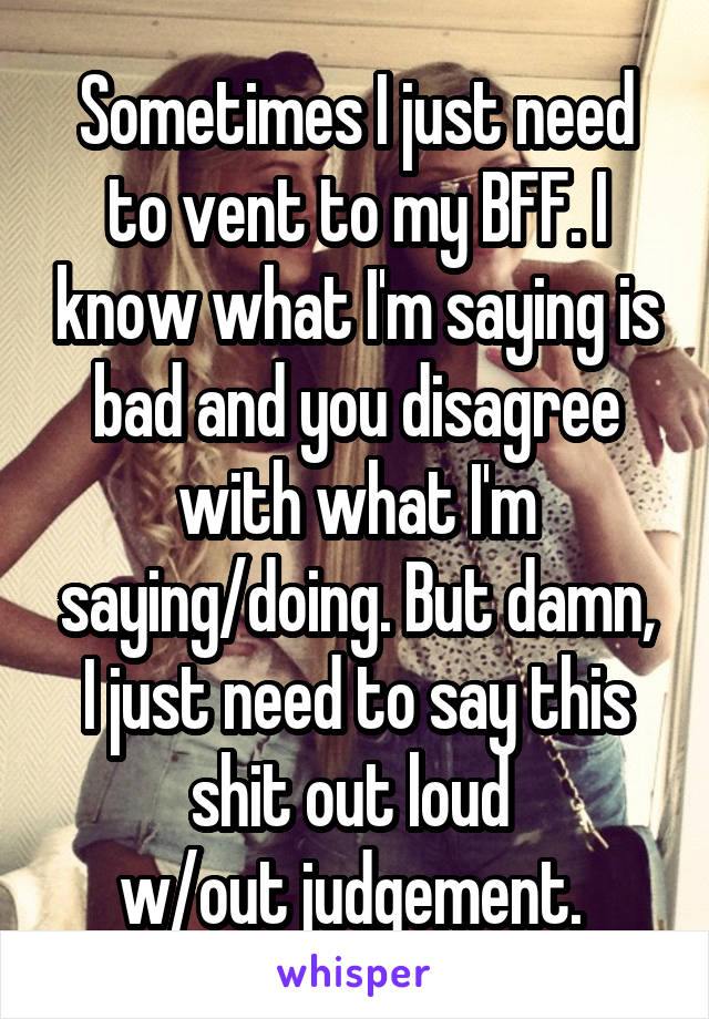 Sometimes I just need to vent to my BFF. I know what I'm saying is bad and you disagree with what I'm saying/doing. But damn, I just need to say this shit out loud 
w/out judgement. 